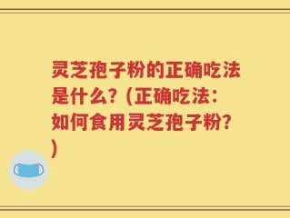 灵芝孢子粉的正确吃法是什么？(正确吃法：如何食用灵芝孢子粉？)