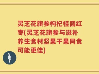 灵芝花旗参枸杞桂圆红枣(灵芝花旗参与滋补养生食材坚果干果同食可能更佳)