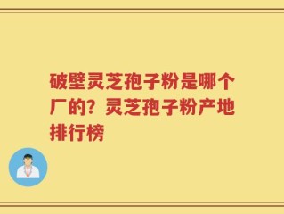 破壁灵芝孢子粉是哪个厂的？灵芝孢子粉产地排行榜