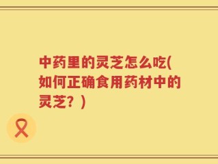 中药里的灵芝怎么吃(如何正确食用药材中的灵芝？)