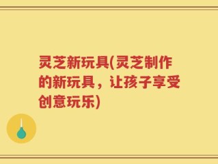 灵芝新玩具(灵芝制作的新玩具，让孩子享受创意玩乐)