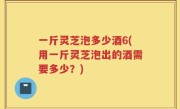 一斤灵芝泡多少酒6(用一斤灵芝泡出的酒需要多少？)