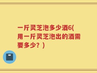 一斤灵芝泡多少酒6(用一斤灵芝泡出的酒需要多少？)