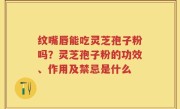 纹嘴唇能吃灵芝孢子粉吗？灵芝孢子粉的功效、作用及禁忌是什么