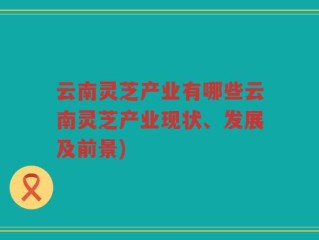 云南灵芝产业有哪些云南灵芝产业现状、发展及前景)
