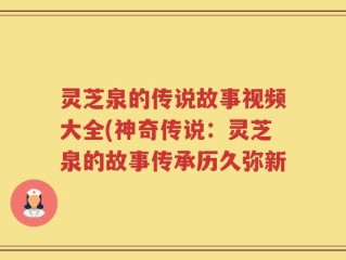 灵芝泉的传说故事视频大全(神奇传说：灵芝泉的故事传承历久弥新