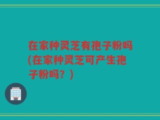 在家种灵芝有孢子粉吗(在家种灵芝可产生孢子粉吗？)