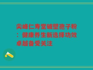 尖峰仁寿堂破壁孢子粉：健康养生新选择功效卓越备受关注
