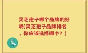 灵芝孢子哪个品牌的好呢(灵芝孢子品牌排名，你应该选择哪个？)