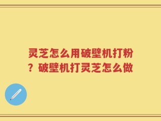 灵芝怎么用破壁机打粉？破壁机打灵芝怎么做
