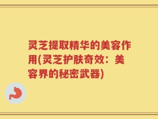 灵芝提取精华的美容作用(灵芝护肤奇效：美容界的秘密武器)