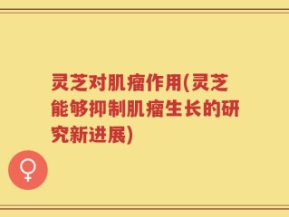 灵芝对肌瘤作用(灵芝能够抑制肌瘤生长的研究新进展)