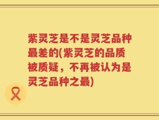紫灵芝是不是灵芝品种最差的(紫灵芝的品质被质疑，不再被认为是灵芝品种之最)