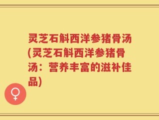 灵芝石斛西洋参猪骨汤(灵芝石斛西洋参猪骨汤：营养丰富的滋补佳品)