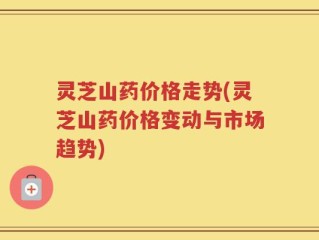 灵芝山药价格走势(灵芝山药价格变动与市场趋势)