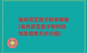 亳州灵芝孢子粉有哪些(亳州灵芝孢子粉的功效及使用方式介绍)