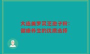 大连美罗灵芝孢子粉：健康养生的优质选择