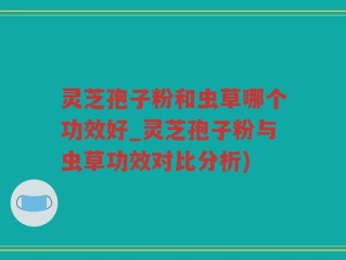 灵芝孢子粉和虫草哪个功效好_灵芝孢子粉与虫草功效对比分析)