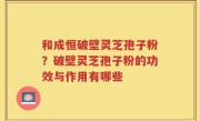 和成恒破壁灵芝孢子粉？破壁灵芝孢子粉的功效与作用有哪些