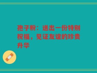 孢子粉：送出一份特别祝福，见证友谊的珍贵升华