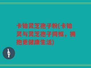 卡铂灵芝孢子粉(卡铂灵与灵芝孢子同框，拥抱更健康生活)