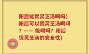 阳后能煲灵芝汤喝吗(阳后可以煲灵芝汤喝吗？—— 能喝吗？阳后煲灵芝汤的安全性)
