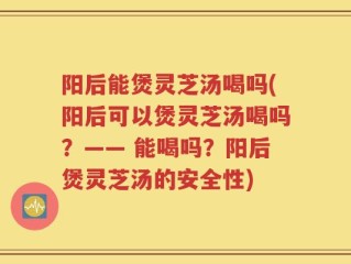 阳后能煲灵芝汤喝吗(阳后可以煲灵芝汤喝吗？—— 能喝吗？阳后煲灵芝汤的安全性)