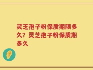 灵芝孢子粉保质期限多久？灵芝孢子粉保质期多久