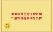 鱼油和灵芝孢子粉区别？倍知优牌鱼油怎么样