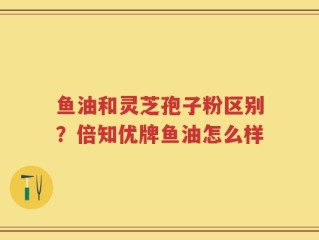 鱼油和灵芝孢子粉区别？倍知优牌鱼油怎么样