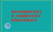 如何识别破壁灵芝孢子粉_识别破壁灵芝孢子粉真伪的实用技巧)