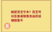 破壁灵芝宁乡？灵芝可以在普通销售食品的店铺销售不