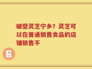 破壁灵芝宁乡？灵芝可以在普通销售食品的店铺销售不