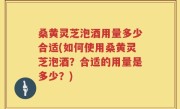 桑黄灵芝泡酒用量多少合适(如何使用桑黄灵芝泡酒？合适的用量是多少？)