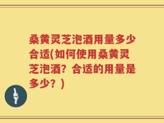 桑黄灵芝泡酒用量多少合适(如何使用桑黄灵芝泡酒？合适的用量是多少？)