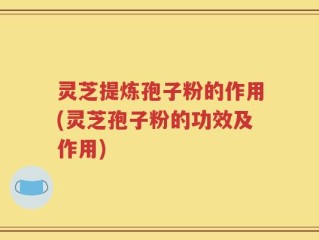 灵芝提炼孢子粉的作用(灵芝孢子粉的功效及作用)