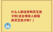 什么人群适宜喝灵芝孢子粉(适合哪些人群服用灵芝孢子粉？)