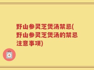 野山参灵芝煲汤禁忌(野山参灵芝煲汤的禁忌注意事项)