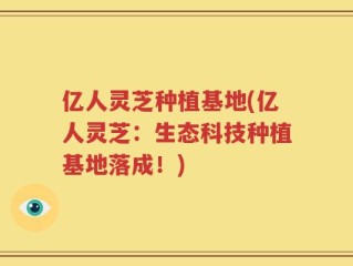 亿人灵芝种植基地(亿人灵芝：生态科技种植基地落成！)
