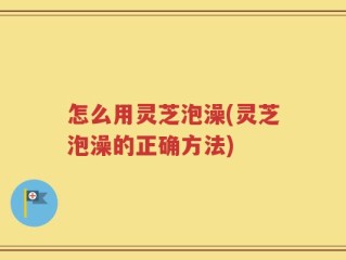 怎么用灵芝泡澡(灵芝泡澡的正确方法)
