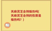 天麻灵芝合剂燥热吗(天麻灵芝合剂的性质是燥热吗？)