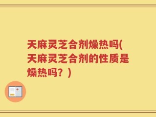 天麻灵芝合剂燥热吗(天麻灵芝合剂的性质是燥热吗？)