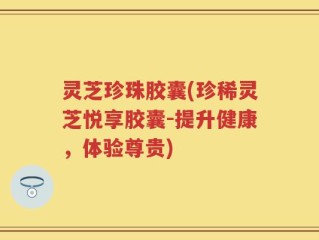 灵芝珍珠胶囊(珍稀灵芝悦享胶囊-提升健康，体验尊贵)