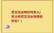 灵芝泡水喝好吗男人(男士喝灵芝泡水有哪些好处？)