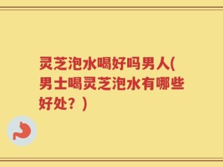 灵芝泡水喝好吗男人(男士喝灵芝泡水有哪些好处？)