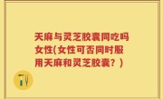天麻与灵芝胶囊同吃吗女性(女性可否同时服用天麻和灵芝胶囊？)