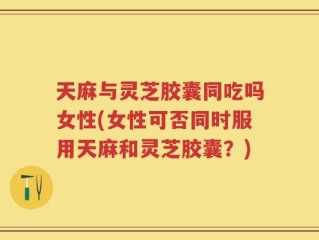 天麻与灵芝胶囊同吃吗女性(女性可否同时服用天麻和灵芝胶囊？)