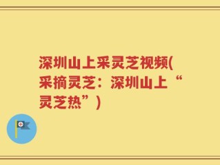 深圳山上采灵芝视频(采摘灵芝：深圳山上“灵芝热”)