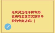延庆灵芝孢子粉专卖(延庆有卖正宗灵芝孢子粉的专卖店吗？)