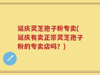 延庆灵芝孢子粉专卖(延庆有卖正宗灵芝孢子粉的专卖店吗？)